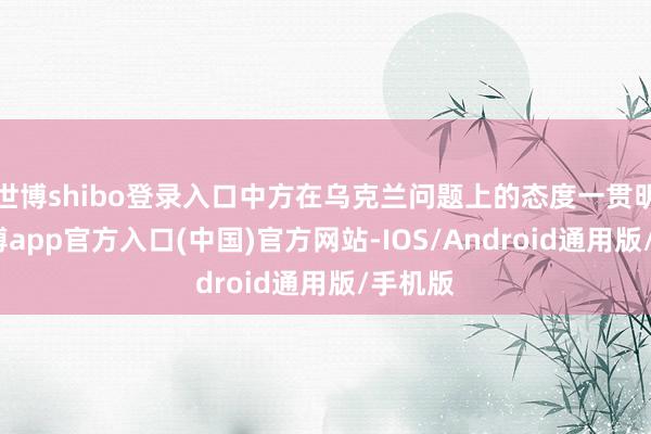 世博shibo登录入口中方在乌克兰问题上的态度一贯明确-世博app官方入口(中国)官方网站-IOS/Android通用版/手机版