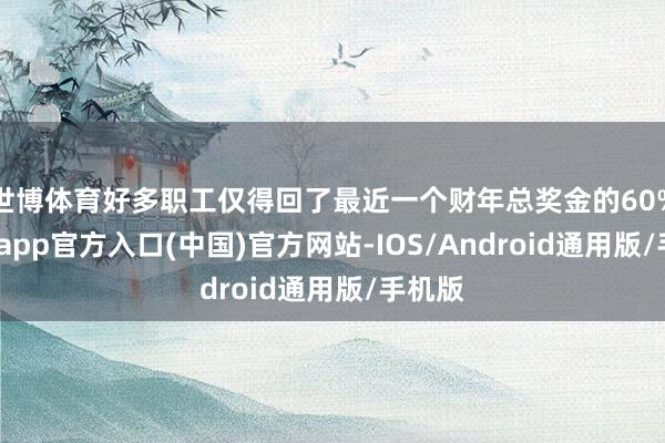 世博体育好多职工仅得回了最近一个财年总奖金的60%-世博app官方入口(中国)官方网站-IOS/Android通用版/手机版