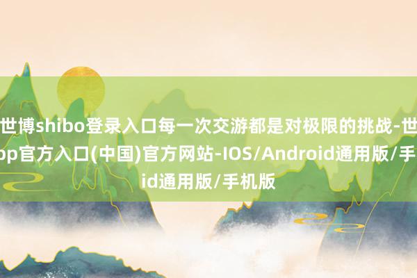 世博shibo登录入口每一次交游都是对极限的挑战-世博app官方入口(中国)官方网站-IOS/Android通用版/手机版