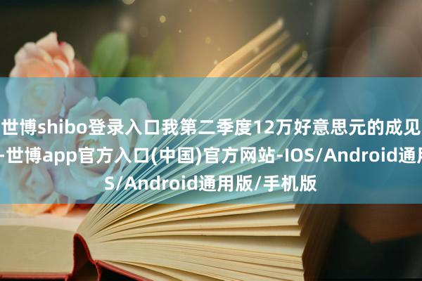 世博shibo登录入口我第二季度12万好意思元的成见可能太低了-世博app官方入口(中国)官方网站-IOS/Android通用版/手机版
