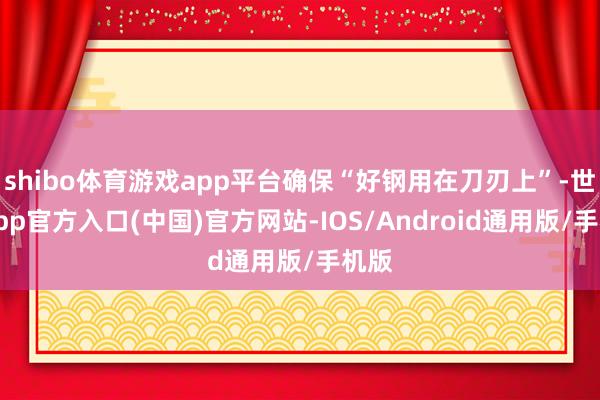 shibo体育游戏app平台确保“好钢用在刀刃上”-世博app官方入口(中国)官方网站-IOS/Android通用版/手机版