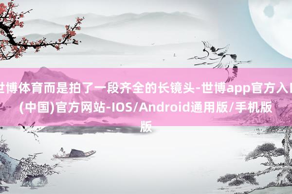世博体育而是拍了一段齐全的长镜头-世博app官方入口(中国)官方网站-IOS/Android通用版/手机版