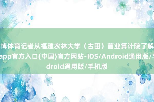 世博体育记者从福建农林大学（古田）菌业算计院了解到-世博app官方入口(中国)官方网站-IOS/Android通用版/手机版