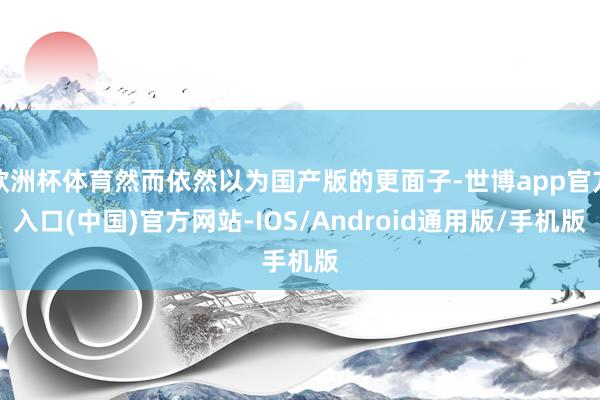 欧洲杯体育然而依然以为国产版的更面子-世博app官方入口(中国)官方网站-IOS/Android通用版/手机版