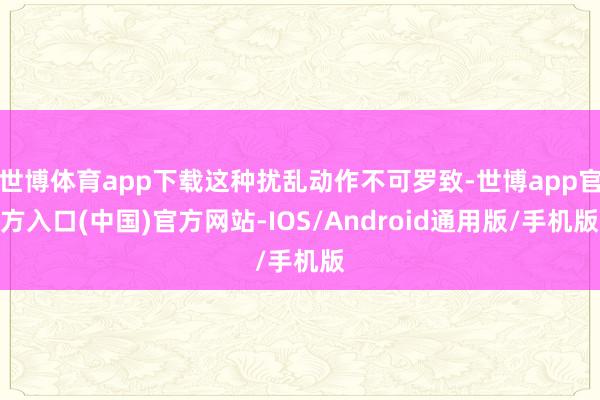 世博体育app下载这种扰乱动作不可罗致-世博app官方入口(中国)官方网站-IOS/Android通用版/手机版