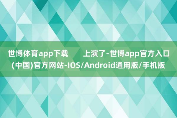 世博体育app下载       上演了-世博app官方入口(中国)官方网站-IOS/Android通用版/手机版
