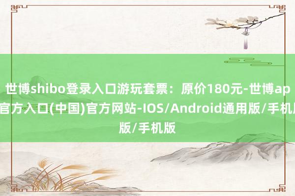世博shibo登录入口游玩套票：原价180元-世博app官方入口(中国)官方网站-IOS/Android通用版/手机版