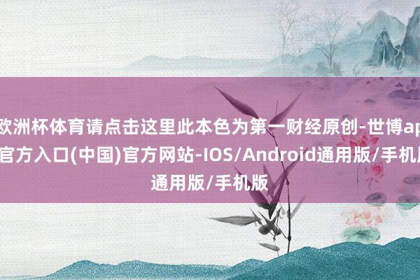 欧洲杯体育请点击这里此本色为第一财经原创-世博app官方入口(中国)官方网站-IOS/Android通用版/手机版