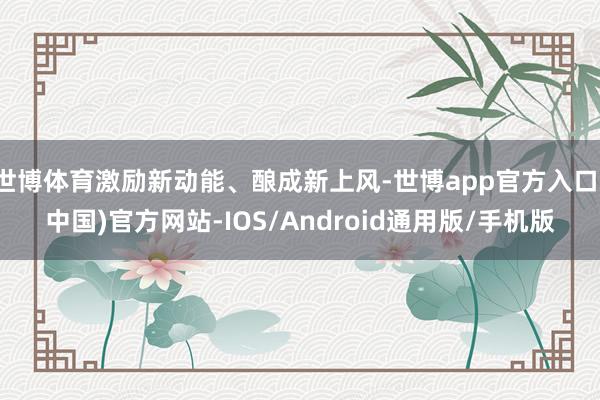 世博体育激励新动能、酿成新上风-世博app官方入口(中国)官方网站-IOS/Android通用版/手机版