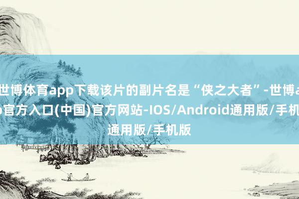 世博体育app下载该片的副片名是“侠之大者”-世博app官方入口(中国)官方网站-IOS/Android通用版/手机版