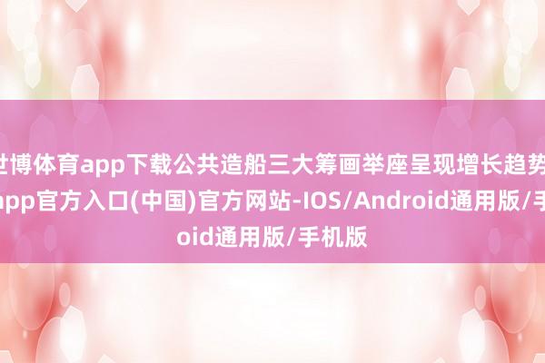 世博体育app下载公共造船三大筹画举座呈现增长趋势-世博app官方入口(中国)官方网站-IOS/Android通用版/手机版