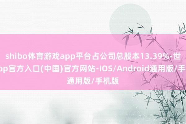 shibo体育游戏app平台占公司总股本13.39%-世博app官方入口(中国)官方网站-IOS/Android通用版/手机版