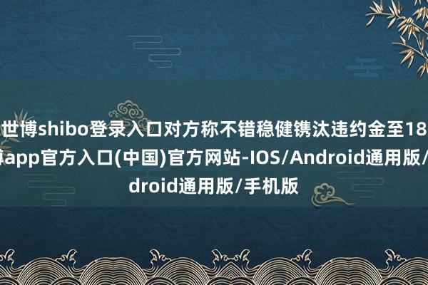 世博shibo登录入口对方称不错稳健镌汰违约金至18%-世博app官方入口(中国)官方网站-IOS/Android通用版/手机版