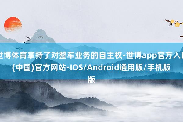 世博体育掌持了对整车业务的自主权-世博app官方入口(中国)官方网站-IOS/Android通用版/手机版