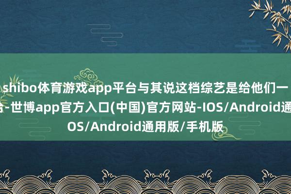 shibo体育游戏app平台与其说这档综艺是给他们一个证据的舞台-世博app官方入口(中国)官方网站-IOS/Android通用版/手机版