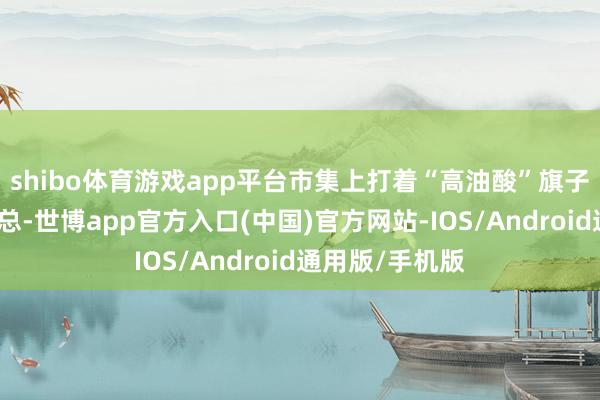 shibo体育游戏app平台市集上打着“高油酸”旗子的家具林林总总-世博app官方入口(中国)官方网站-IOS/Android通用版/手机版