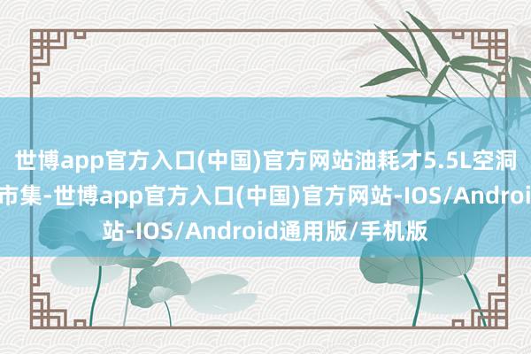 世博app官方入口(中国)官方网站油耗才5.5L空洞来看刻下的汽车市集-世博app官方入口(中国)官方网站-IOS/Android通用版/手机版
