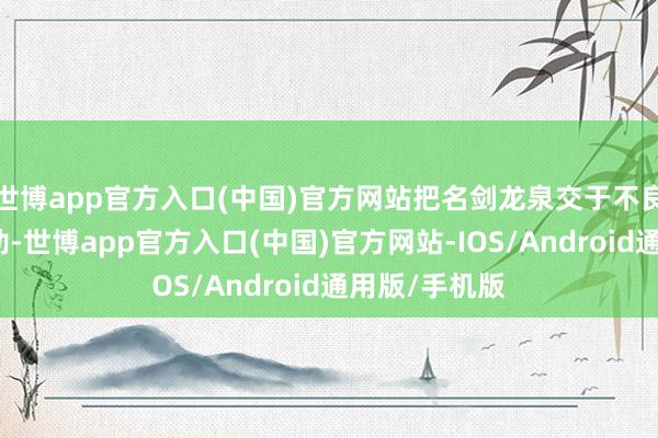 世博app官方入口(中国)官方网站把名剑龙泉交于不良东谈主陆佑劫-世博app官方入口(中国)官方网站-IOS/Android通用版/手机版