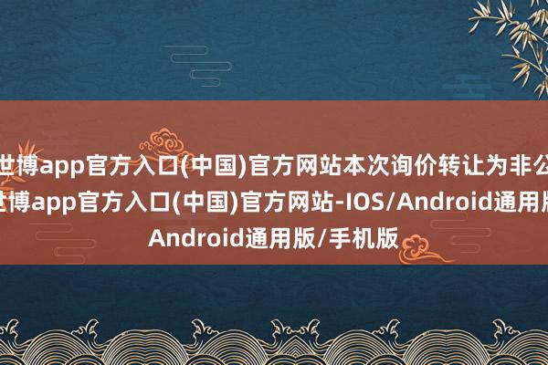 世博app官方入口(中国)官方网站本次询价转让为非公开转让-世博app官方入口(中国)官方网站-IOS/Android通用版/手机版