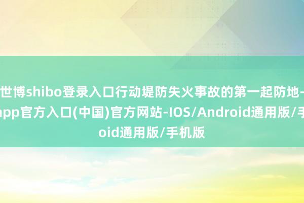 世博shibo登录入口行动堤防失火事故的第一起防地-世博app官方入口(中国)官方网站-IOS/Android通用版/手机版