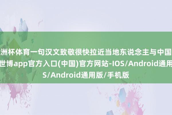 欧洲杯体育一句汉文致敬很快拉近当地东说念主与中国旅客的距离-世博app官方入口(中国)官方网站-IOS/Android通用版/手机版