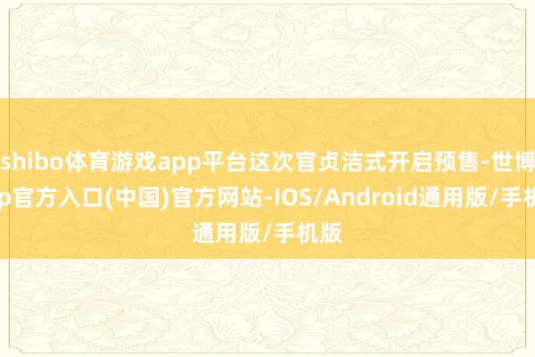 shibo体育游戏app平台这次官贞洁式开启预售-世博app官方入口(中国)官方网站-IOS/Android通用版/手机版