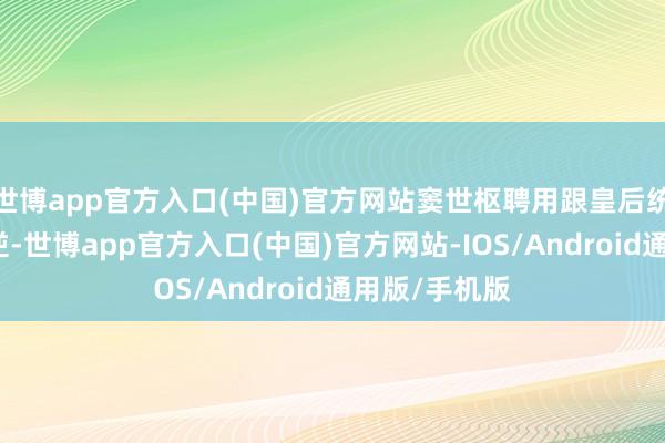 世博app官方入口(中国)官方网站窦世枢聘用跟皇后统统这个词谋逆-世博app官方入口(中国)官方网站-IOS/Android通用版/手机版