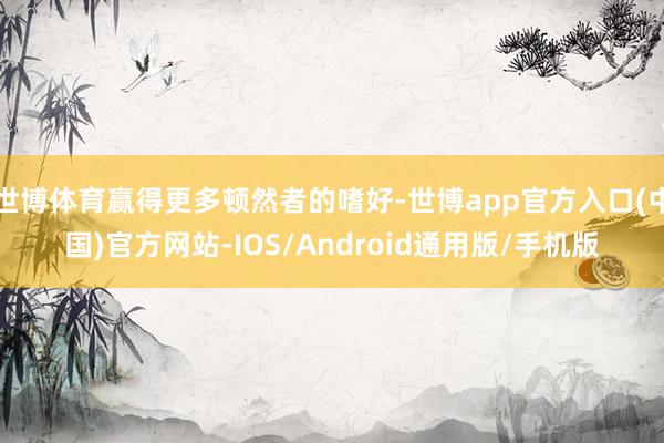 世博体育赢得更多顿然者的嗜好-世博app官方入口(中国)官方网站-IOS/Android通用版/手机版