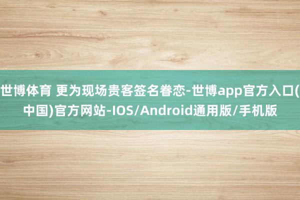 世博体育 更为现场贵客签名眷恋-世博app官方入口(中国)官方网站-IOS/Android通用版/手机版
