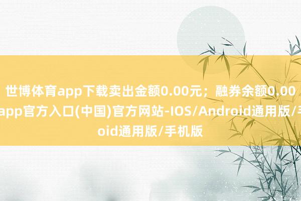 世博体育app下载卖出金额0.00元；融券余额0.00-世博app官方入口(中国)官方网站-IOS/Android通用版/手机版