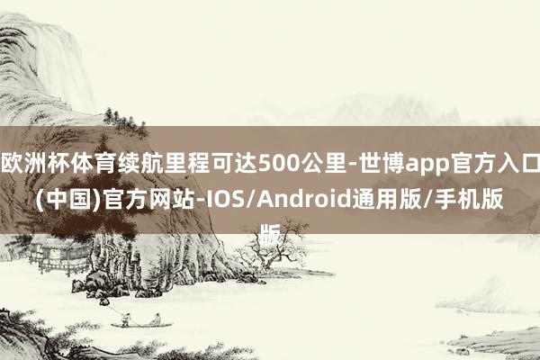 欧洲杯体育续航里程可达500公里-世博app官方入口(中国)官方网站-IOS/Android通用版/手机版