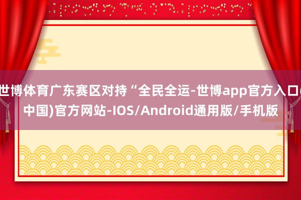 世博体育广东赛区对持“全民全运-世博app官方入口(中国)官方网站-IOS/Android通用版/手机版