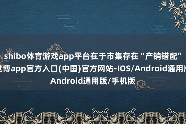 shibo体育游戏app平台在于市集存在“产销错配”的压力-世博app官方入口(中国)官方网站-IOS/Android通用版/手机版