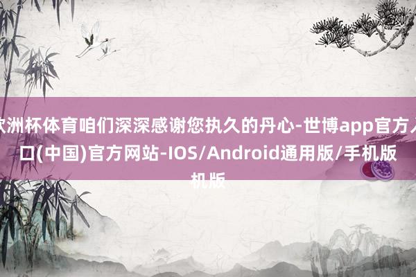 欧洲杯体育咱们深深感谢您执久的丹心-世博app官方入口(中国)官方网站-IOS/Android通用版/手机版