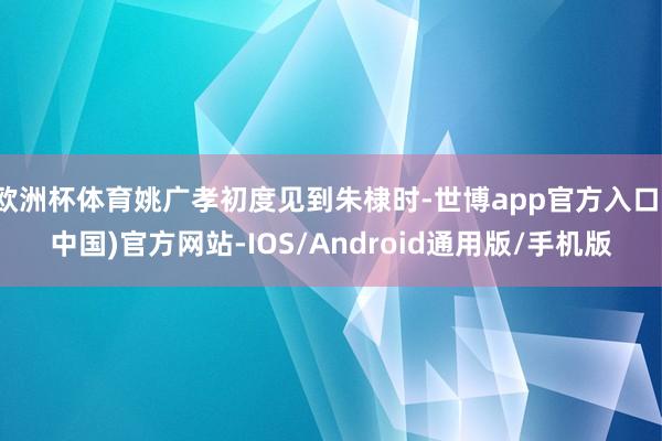 欧洲杯体育姚广孝初度见到朱棣时-世博app官方入口(中国)官方网站-IOS/Android通用版/手机版
