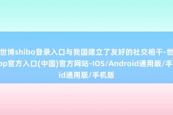 世博shibo登录入口与我国建立了友好的社交相干-世博app官方入口(中国)官方网站-IOS/Android通用版/手机版