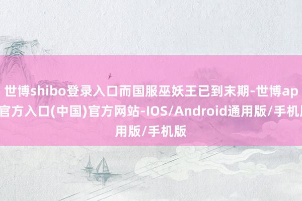 世博shibo登录入口而国服巫妖王已到末期-世博app官方入口(中国)官方网站-IOS/Android通用版/手机版