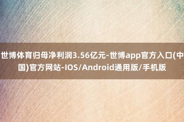 世博体育归母净利润3.56亿元-世博app官方入口(中国)官方网站-IOS/Android通用版/手机版