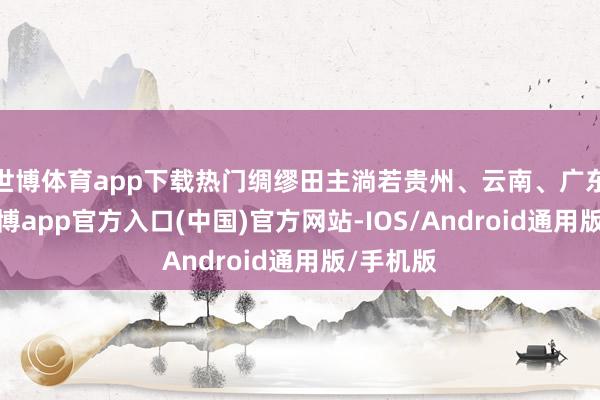 世博体育app下载热门绸缪田主淌若贵州、云南、广东等地-世博app官方入口(中国)官方网站-IOS/Android通用版/手机版