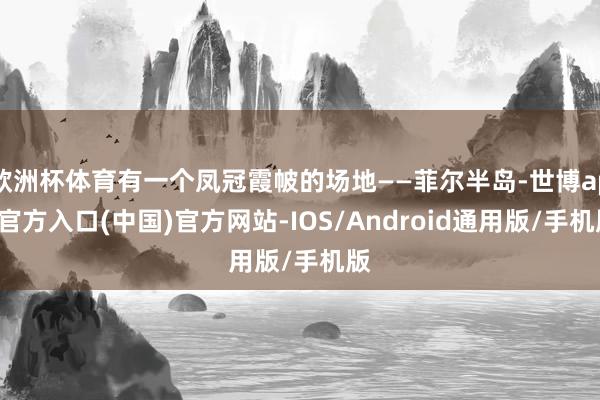 欧洲杯体育有一个凤冠霞帔的场地——菲尔半岛-世博app官方入口(中国)官方网站-IOS/Android通用版/手机版