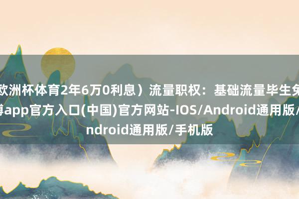 欧洲杯体育2年6万0利息）流量职权：基础流量毕生免费-世博app官方入口(中国)官方网站-IOS/Android通用版/手机版