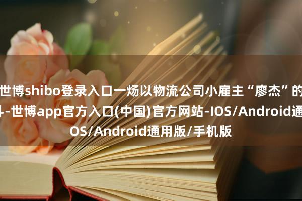 世博shibo登录入口一炀以物流公司小雇主“廖杰”的身份与其战斗-世博app官方入口(中国)官方网站-IOS/Android通用版/手机版