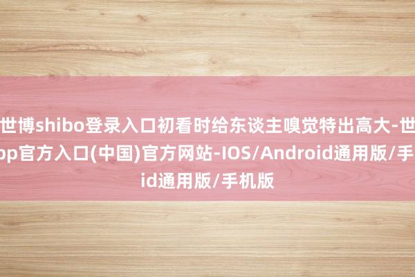 世博shibo登录入口初看时给东谈主嗅觉特出高大-世博app官方入口(中国)官方网站-IOS/Android通用版/手机版