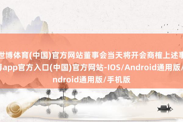 世博体育(中国)官方网站董事会当天将开会商榷上述事项-世博app官方入口(中国)官方网站-IOS/Android通用版/手机版