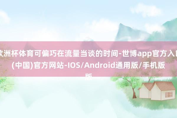欧洲杯体育可偏巧在流量当谈的时间-世博app官方入口(中国)官方网站-IOS/Android通用版/手机版