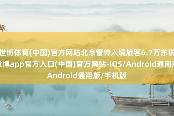 世博体育(中国)官方网站北京管待入境旅客6.7万东说念主次-世博app官方入口(中国)官方网站-IOS/Android通用版/手机版