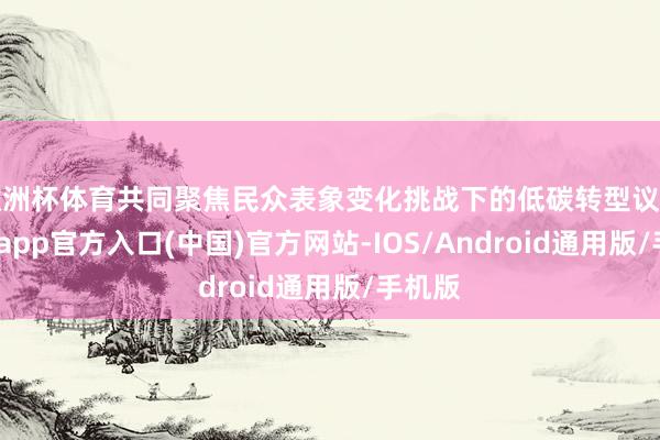 欧洲杯体育共同聚焦民众表象变化挑战下的低碳转型议题-世博app官方入口(中国)官方网站-IOS/Android通用版/手机版