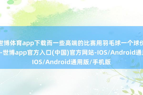世博体育app下载而一些高端的比赛用羽毛球一个球价钱高达30块-世博app官方入口(中国)官方网站-IOS/Android通用版/手机版