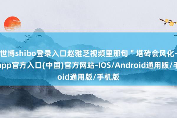 世博shibo登录入口赵雅芝视频里那句＂塔砖会风化-世博app官方入口(中国)官方网站-IOS/Android通用版/手机版