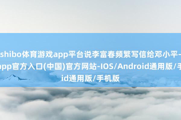 shibo体育游戏app平台说李富春频繁写信给邓小平-世博app官方入口(中国)官方网站-IOS/Android通用版/手机版